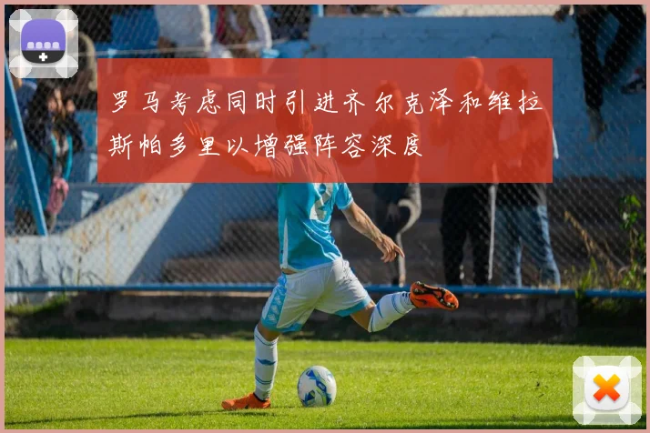 罗马考虑同时引进齐尔克泽和维拉斯帕多里以增强阵容深度