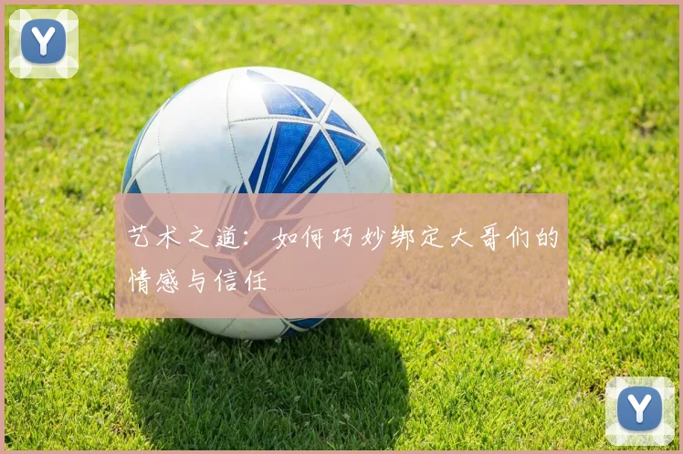 艺术之道：如何巧妙绑定大哥们的情感与信任