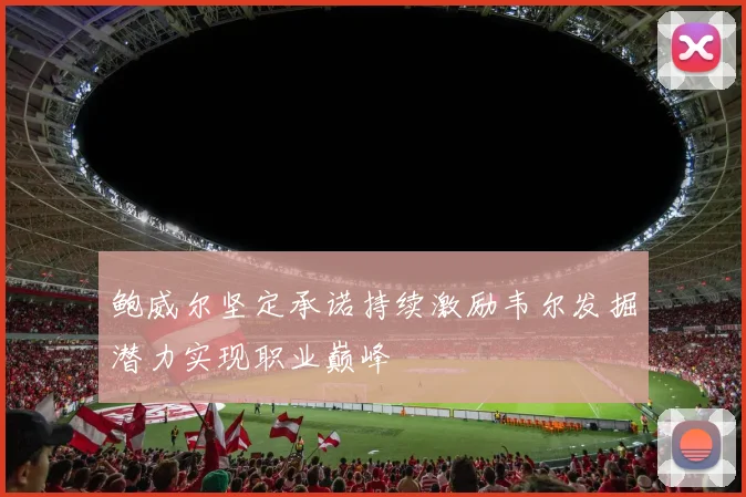 鲍威尔坚定承诺持续激励韦尔发掘潜力实现职业巅峰