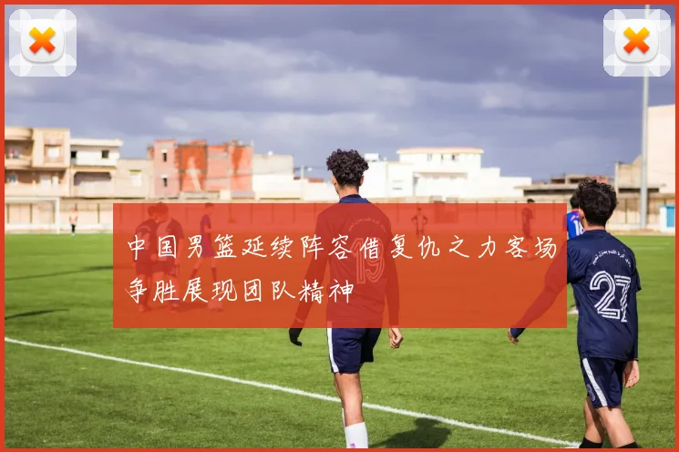 中国男篮延续阵容借复仇之力客场争胜展现团队精神