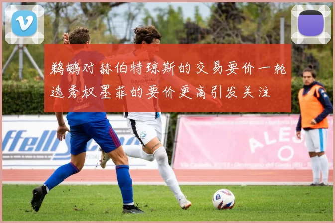 鹈鹕对赫伯特琼斯的交易要价一轮选秀权墨菲的要价更高引发关注