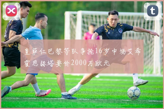 皇萨仁巴黎等队争抢16岁中场艾希霍恩赫塔要价2000万欧元