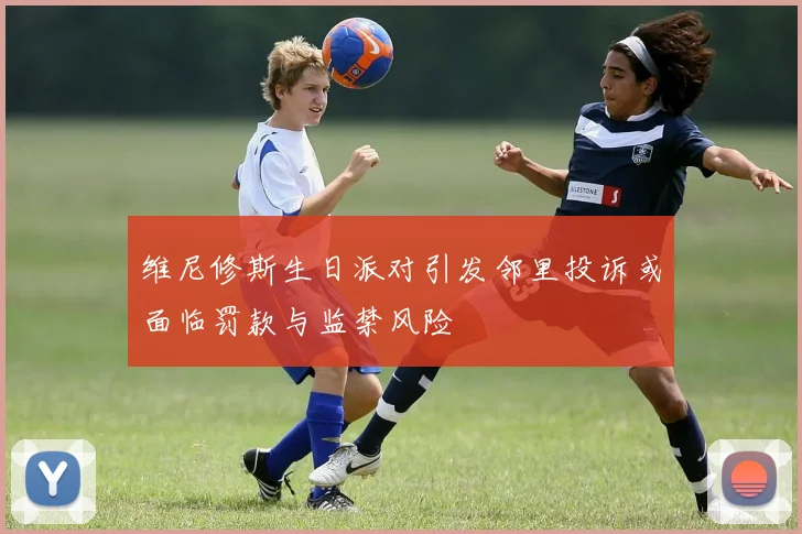 维尼修斯生日派对引发邻里投诉或面临罚款与监禁风险