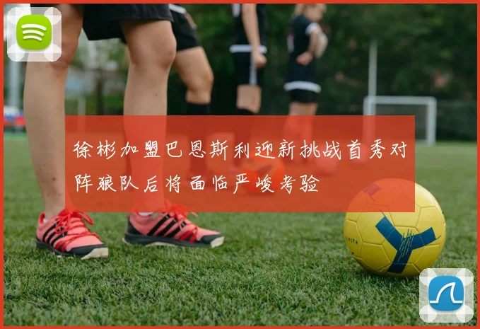 徐彬加盟巴恩斯利迎新挑战首秀对阵狼队后将面临严峻考验