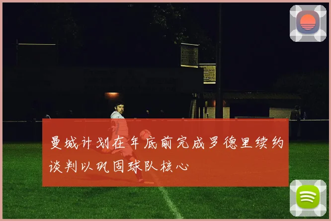 曼城计划在年底前完成罗德里续约谈判以巩固球队核心
