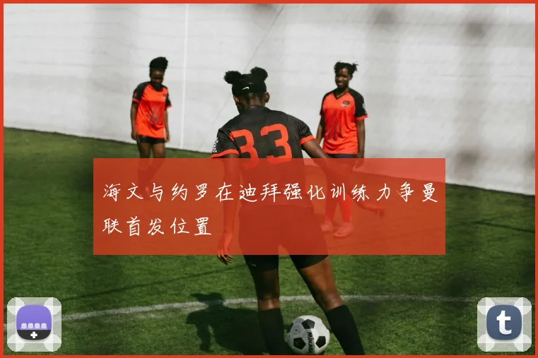 海文与约罗在迪拜强化训练力争曼联首发位置