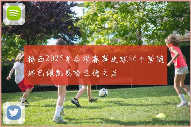 梅西2025年各项赛事进球46个紧随姆巴佩凯恩哈兰德之后