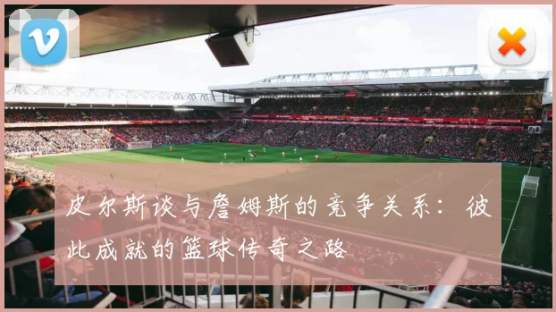 皮尔斯谈与詹姆斯的竞争关系：彼此成就的篮球传奇之路