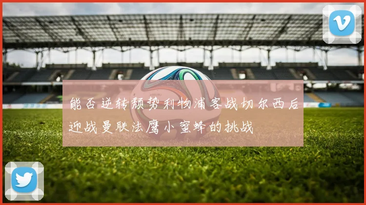 能否逆转颓势利物浦客战切尔西后迎战曼联法鹰小蜜蜂的挑战