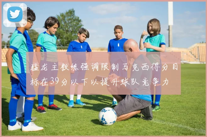 猛龙主教练强调限制马克西得分目标在39分以下以提升球队竞争力
