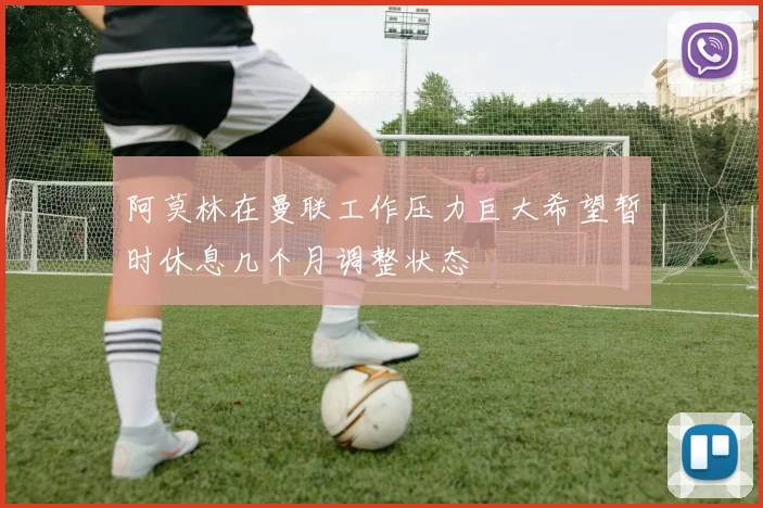 阿莫林在曼联工作压力巨大希望暂时休息几个月调整状态