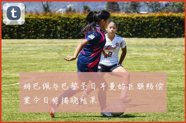 姆巴佩与巴黎圣日耳曼的巨额赔偿案今日将揭晓结果