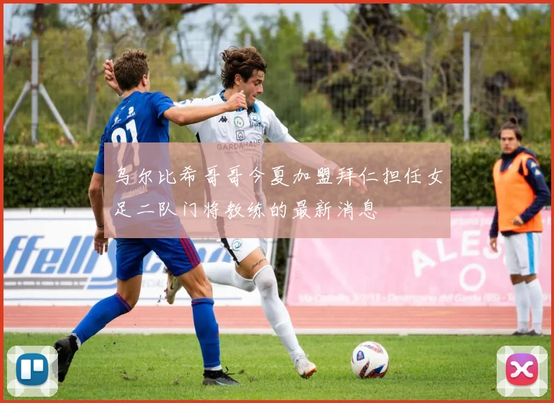 乌尔比希哥哥今夏加盟拜仁担任女足二队门将教练的最新消息