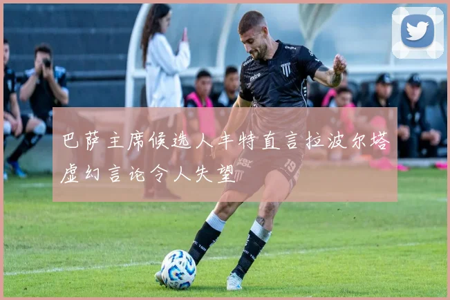 巴萨主席候选人丰特直言拉波尔塔虚幻言论令人失望