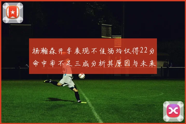 杨瀚森开季表现不佳场均仅得22分命中率不足三成分析其原因与未来发展潜力