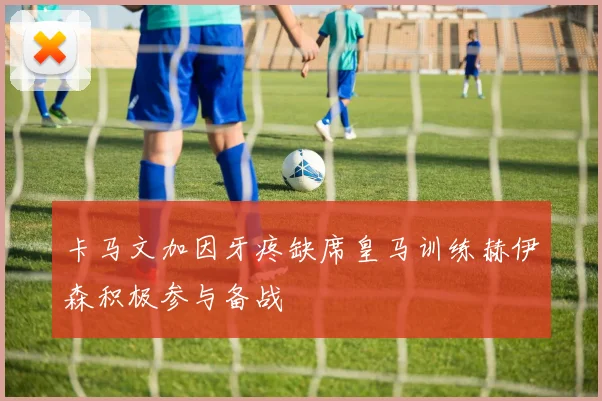 卡马文加因牙疼缺席皇马训练赫伊森积极参与备战