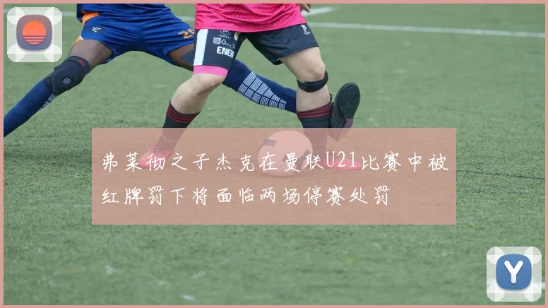 弗莱彻之子杰克在曼联U21比赛中被红牌罚下将面临两场停赛处罚