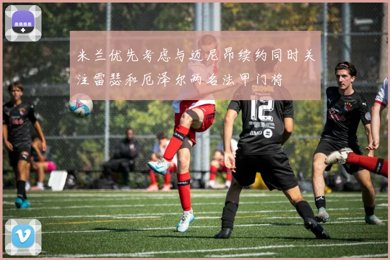 米兰优先考虑与迈尼昂续约同时关注雷瑟和厄泽尔两名法甲门将