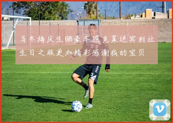 马冬梅庆生晒豪车照克莱送宾利让生日之旅更加精彩感谢我的宝贝