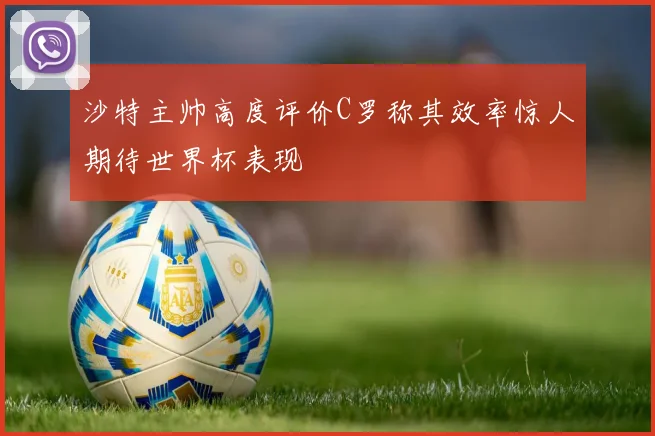 沙特主帅高度评价C罗称其效率惊人期待世界杯表现