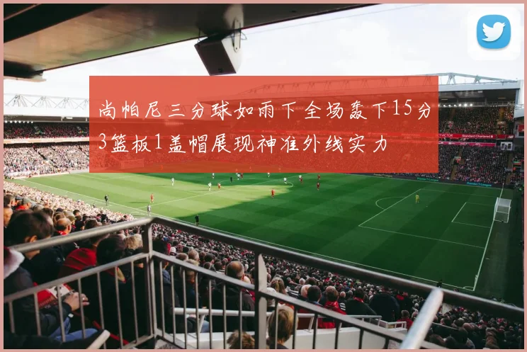 尚帕尼三分球如雨下全场轰下15分3篮板1盖帽展现神准外线实力