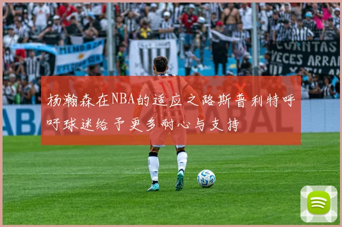 杨瀚森在NBA的适应之路斯普利特呼吁球迷给予更多耐心与支持