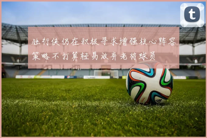 独行侠仍在积极寻求增强核心阵容策略不打算轻易放弃老将球员