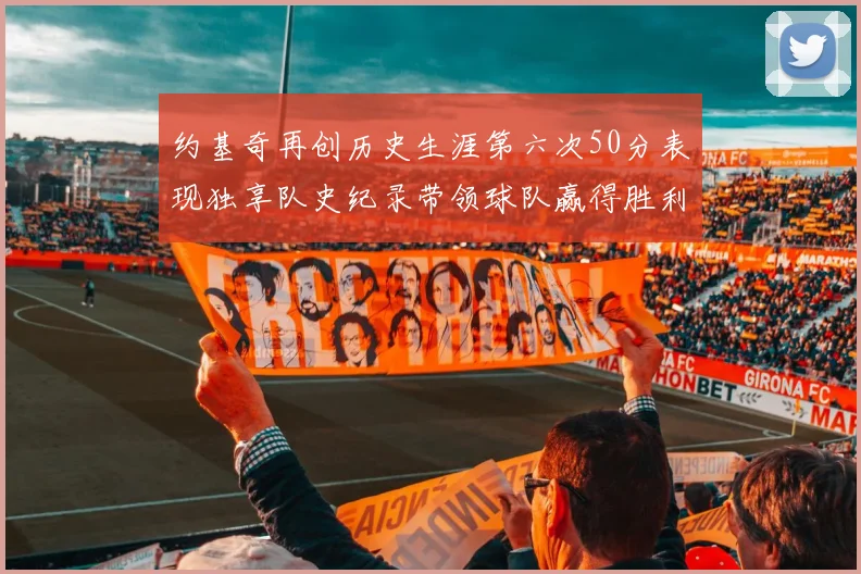 约基奇再创历史生涯第六次50分表现独享队史纪录带领球队赢得胜利
