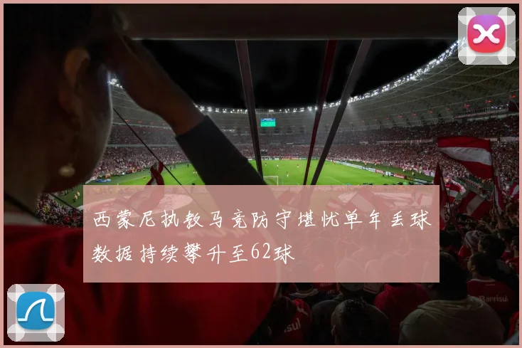西蒙尼执教马竞防守堪忧单年丢球数据持续攀升至62球