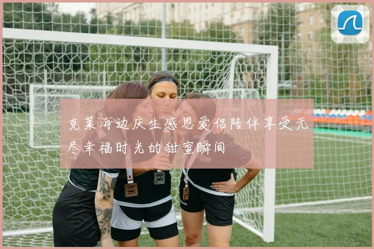克莱海边庆生感恩爱侣陪伴享受无尽幸福时光的甜蜜瞬间