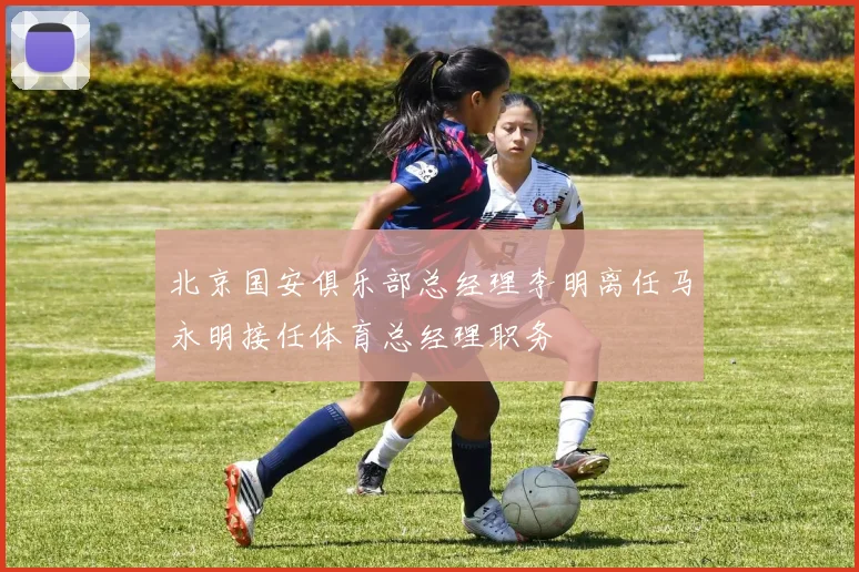 北京国安俱乐部总经理李明离任马永明接任体育总经理职务