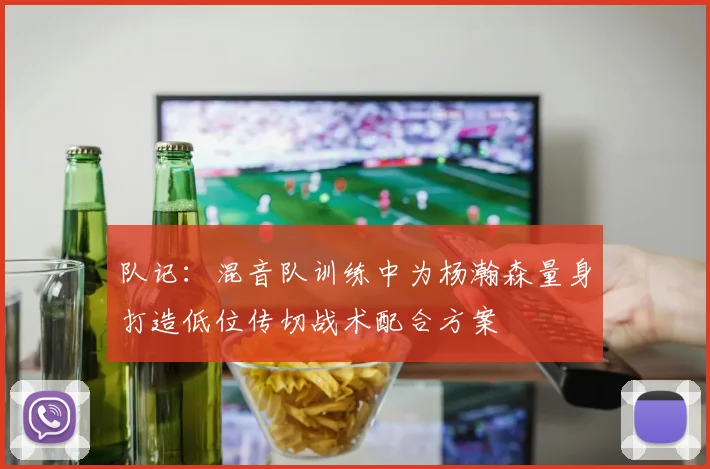 队记：混音队训练中为杨瀚森量身打造低位传切战术配合方案