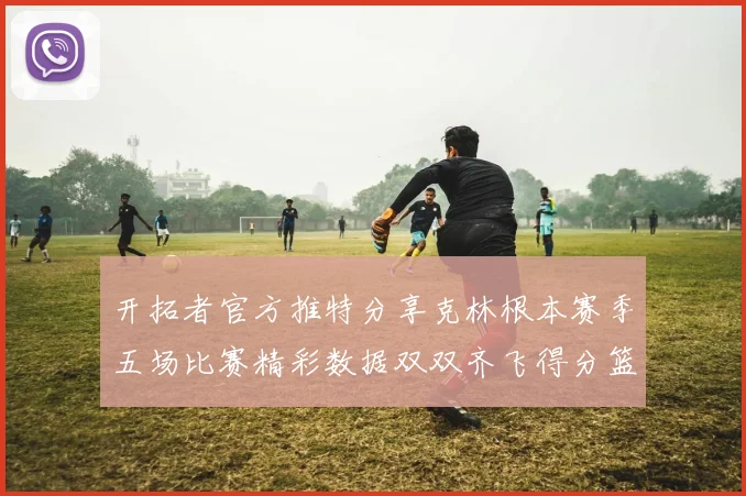 开拓者官方推特分享克林根本赛季五场比赛精彩数据双双齐飞得分篮板全能表现