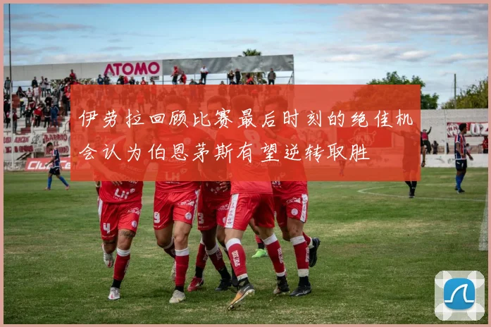伊劳拉回顾比赛最后时刻的绝佳机会认为伯恩茅斯有望逆转取胜