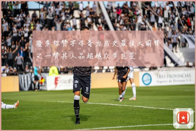 隆多称赞字母哥为历史最佳大前锋之一赞其人品超越众多巨星