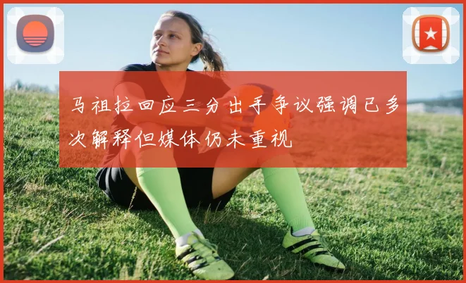 马祖拉回应三分出手争议强调已多次解释但媒体仍未重视