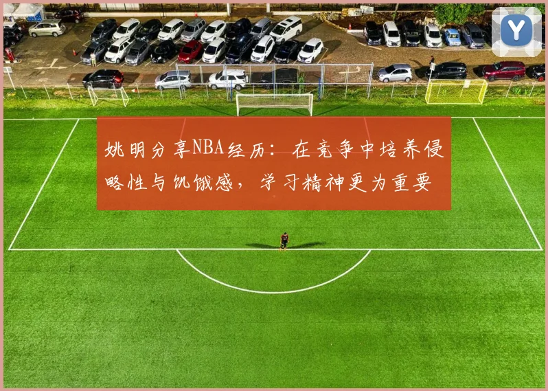 姚明分享NBA经历：在竞争中培养侵略性与饥饿感，学习精神更为重要