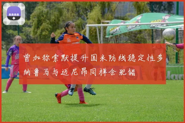 曾加称索默提升国米防线稳定性多纳鲁马与迈尼昂同样会犯错