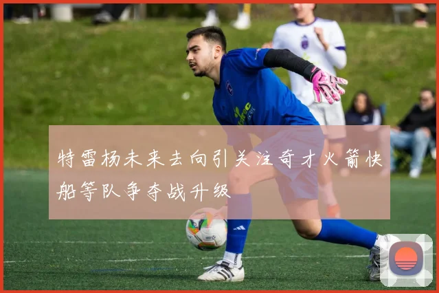 特雷杨未来去向引关注奇才火箭快船等队争夺战升级